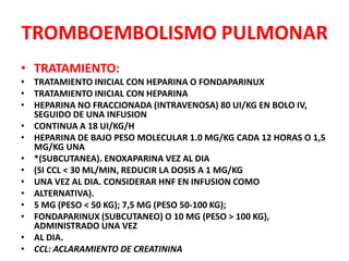 TROMBOEMBOLISMO PULMONAR
• TRATAMIENTO:
• TRATAMIENTO INICIAL CON HEPARINA O FONDAPARINUX
• TRATAMIENTO INICIAL CON HEPARINA
• HEPARINA NO FRACCIONADA (INTRAVENOSA) 80 UI/KG EN BOLO IV,
  SEGUIDO DE UNA INFUSION
• CONTINUA A 18 UI/KG/H
• HEPARINA DE BAJO PESO MOLECULAR 1.0 MG/KG CADA 12 HORAS O 1,5
  MG/KG UNA
• *(SUBCUTANEA). ENOXAPARINA VEZ AL DIA
• (SI CCL < 30 ML/MIN, REDUCIR LA DOSIS A 1 MG/KG
• UNA VEZ AL DIA. CONSIDERAR HNF EN INFUSION COMO
• ALTERNATIVA).
• 5 MG (PESO < 50 KG); 7,5 MG (PESO 50-100 KG);
• FONDAPARINUX (SUBCUTANEO) O 10 MG (PESO > 100 KG),
  ADMINISTRADO UNA VEZ
• AL DIA.
• CCL: ACLARAMIENTO DE CREATININA
 