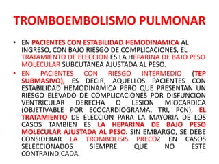 TROMBOEMBOLISMO PULMONAR
• EN PACIENTES CON ESTABILIDAD HEMODINAMICA AL
  INGRESO, CON BAJO RIESGO DE COMPLICACIONES, EL
  TRATAMIENTO DE ELECCION ES LA HEPARINA DE BAJO PESO
  MOLECULAR SUBCUTANEA AJUSTADA AL PESO.
• EN PACIENTES CON RIESGO INTERMEDIO (TEP
  SUBMASIVO), ES DECIR, AQUELLOS PACIENTES CON
  ESTABILIDAD HEMODINAMICA PERO QUE PRESENTAN UN
  RIESGO ELEVADO DE COMPLICACIONES POR DISFUNCION
  VENTRICULAR DERECHA O LESION MIOCARDICA
  (OBJETIVABLE POR ECOCARDIOGRAMA, TRI, PCN), EL
  TRATAMIENTO DE ELECCION PARA LA MAYORIA DE LOS
  CASOS TAMBIEN ES LA HEPARINA DE BAJO PESO
  MOLECULAR AJUSTADA AL PESO. SIN EMBARGO, SE DEBE
  CONSIDERAR LA TROMBOLISIS PRECOZ EN CASOS
  SELECCIONADOS      SIEMPRE     QUE      NO      ESTE
  CONTRAINDICADA.
 