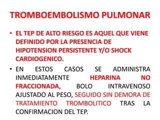 TROMBOEMBOLISMO PULMONAR
• EL TEP DE ALTO RIESGO ES AQUEL QUE VIENE
  DEFINIDO POR LA PRESENCIA DE
  HIPOTENSION PERSISTENTE Y/O SHOCK
  CARDIOGENICO.
• EN    ESTOS     CASOS    SE   ADMINISTRA
  INMEDIATAMENTE         HEPARINA       NO
  FRACCIONADA,       BOLO     INTRAVENOSO
  AJUSTADO AL PESO, SEGUIDO SIN DEMORA DE
  TRATAMIENTO TROMBOLITICO TRAS LA
  CONFIRMACION DEL TEP.
 