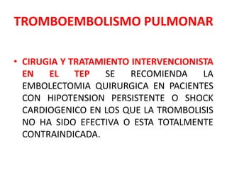 TROMBOEMBOLISMO PULMONAR

• CIRUGIA Y TRATAMIENTO INTERVENCIONISTA
  EN   EL    TEP   SE   RECOMIENDA    LA
  EMBOLECTOMIA QUIRURGICA EN PACIENTES
  CON HIPOTENSION PERSISTENTE O SHOCK
  CARDIOGENICO EN LOS QUE LA TROMBOLISIS
  NO HA SIDO EFECTIVA O ESTA TOTALMENTE
  CONTRAINDICADA.
 