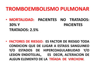 TROMBOEMBOLISMO PULMONAR
• MORTALIDAD: PACIENTES NO TRATADOS:
  30% Y                  PACIENTES
  TRATADOS: 2.5%

• FACTORES DE RIESGO: ES FACTOR DE RIESGO TODA
  CONDICION QUE DE LUGAR A ESTASIS SANGUINEO
  Y/O ESTADOS DE HIPERCOAGULABILIDAD Y/O
  LESION ENDOTELIAL,   ES DECIR, ALTERACION DE
  ALGUN ELEMENTO DE LA TRÍADA DE VIRCHOW.
 
