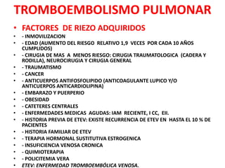 TROMBOEMBOLISMO PULMONAR
• FACTORES DE RIEZO ADQUIRIDOS
•   - INMOVILIZACION
•   - EDAD (AUMENTO DEL RIESGO RELATIVO 1,9 VECES POR CADA 10 AÑOS
    CUMPLIDOS)
•   - CIRUGIA DE MAS A MENOS RIESGO: CIRUGIA TRAUMATOLOGICA (CADERA Y
    RODILLA), NEUROCIRUGIA Y CIRUGIA GENERAL
•   - TRAUMATISMO
•   - CANCER
•   - ANTICUERPOS ANTIFOSFOLIPIDO (ANTICOAGULANTE LUPICO Y/O
    ANTICUERPOS ANTICARDIOLIPINA)
•   - EMBARAZO Y PUERPERIO
•   - OBESIDAD
•   - CATETERES CENTRALES
•   - ENFERMEDADES MEDICAS AGUDAS: IAM RECIENTE, I CC, EII.
•   - HISTORIA PREVIA DE ETEV: EXISTE RECURRENCIA DE ETEV EN HASTA EL 10 % DE
    PACIENTES
•   - HISTORIA FAMILIAR DE ETEV
•   - TERAPIA HORMONAL SUSTITUTIVA ESTROGENICA
•   - INSUFICIENCIA VENOSA CRONICA
•   - QUIMIOTERAPIA
•   - POLICITEMIA VERA
•   ETEV: ENFERMEDAD TROMBOEMBÓLICA VENOSA.
 