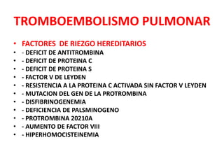 TROMBOEMBOLISMO PULMONAR
• FACTORES DE RIEZGO HEREDITARIOS
•   - DEFICIT DE ANTITROMBINA
•   - DEFICIT DE PROTEINA C
•   - DEFICIT DE PROTEINA S
•   - FACTOR V DE LEYDEN
•   - RESISTENCIA A LA PROTEINA C ACTIVADA SIN FACTOR V LEYDEN
•   - MUTACION DEL GEN DE LA PROTROMBINA
•   - DISFIBRINOGENEMIA
•   - DEFICIENCIA DE PALSMINOGENO
•   - PROTROMBINA 20210A
•   - AUMENTO DE FACTOR VIII
•   - HIPERHOMOCISTEINEMIA
 