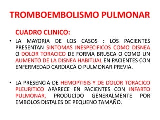 TROMBOEMBOLISMO PULMONAR
  CUADRO CLINICO:
• LA MAYORIA DE LOS CASOS : LOS PACIENTES
  PRESENTAN SINTOMAS INESPECIFICOS COMO DISNEA
  O DOLOR TORACICO DE FORMA BRUSCA O COMO UN
  AUMENTO DE LA DISNEA HABITUAL EN PACIENTES CON
  ENFERMEDAD CARDIACA O PULMONAR PREVIA.

• LA PRESENCIA DE HEMOPTISIS Y DE DOLOR TORACICO
  PLEURITICO APARECE EN PACIENTES CON INFARTO
  PULMONAR, PRODUCIDO GENERALMENTE POR
  EMBOLOS DISTALES DE PEQUENO TAMAÑO.
 
