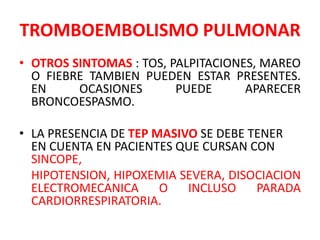 TROMBOEMBOLISMO PULMONAR
• OTROS SINTOMAS : TOS, PALPITACIONES, MAREO
  O FIEBRE TAMBIEN PUEDEN ESTAR PRESENTES.
  EN     OCASIONES       PUEDE      APARECER
  BRONCOESPASMO.

• LA PRESENCIA DE TEP MASIVO SE DEBE TENER
  EN CUENTA EN PACIENTES QUE CURSAN CON
  SINCOPE,
  HIPOTENSION, HIPOXEMIA SEVERA, DISOCIACION
  ELECTROMECANICA      O   INCLUSO    PARADA
  CARDIORRESPIRATORIA.
 
