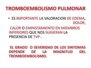 TROMBOEMBOLISMO PULMONAR
• ES IMPORTANTE LA VALORACION DE EDEMA,
                                 DOLOR,
 CALOR O EMPASTAMIENTO EN MIEMBROS
INFERIORES QUE NOS SUGIERAN LA
PRESENCIA DE TVP .

 EL GRADO O SEVERIDAD DE LOS SINTOMAS
DEPENDE    DE   LA   MAGNITUD     DEL
TROMBOEMBOLISMO.
 