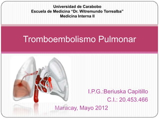 Universidad de Carabobo
 Escuela de Medicina “Dr. Witremundo Torrealba”
               Medicina Interna II




Tromboembolismo Pulmonar




                       I.P.G.:Beriuska Capitillo
                               C.I.: 20.453.466
            Maracay, Mayo 2012
 