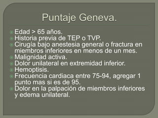  Edad > 65 años.
 Historia previa de TEP o TVP.
 Cirugía bajo anestesia general o fractura en
miembros inferiores en menos de un mes.
 Malignidad activa.
 Dolor unilateral en extremidad inferior.
 Hemoptisis.
 Frecuencia cardiaca entre 75-94, agregar 1
punto mas si es de 95.
 Dolor en la palpación de miembros inferiores
y edema unilateral.
 