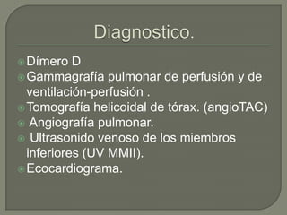 Dímero D
Gammagrafía pulmonar de perfusión y de
ventilación-perfusión .
Tomografía helicoidal de tórax. (angioTAC)
 Angiografía pulmonar.
 Ultrasonido venoso de los miembros
inferiores (UV MMII).
Ecocardiograma.
 