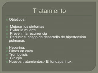  Objetivos:
 Mejorar los síntomas
 Evitar la muerte
 Prevenir la recurrencia
 Reducir el riesgo de desarrollo de hipertensión
pulmonar.
 Heparina.
 Filtros en cava
 Trombolisis
 Cirugía
 Nuevos tratamientos.- El fondaparinux.
 