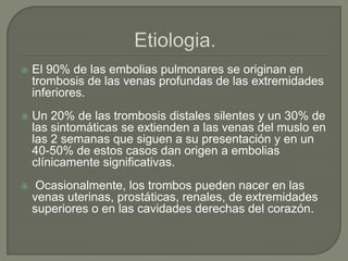  El 90% de las embolias pulmonares se originan en
trombosis de las venas profundas de las extremidades
inferiores.
 Un 20% de las trombosis distales silentes y un 30% de
las sintomáticas se extienden a las venas del muslo en
las 2 semanas que siguen a su presentación y en un
40-50% de estos casos dan origen a embolias
clínicamente significativas.
 Ocasionalmente, los trombos pueden nacer en las
venas uterinas, prostáticas, renales, de extremidades
superiores o en las cavidades derechas del corazón.
 