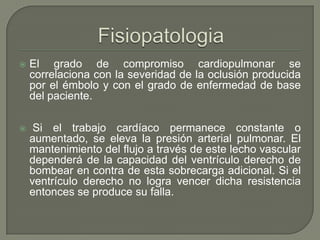 El grado de compromiso cardiopulmonar se
correlaciona con la severidad de la oclusión producida
por el émbolo y con el grado de enfermedad de base
del paciente.
 Si el trabajo cardíaco permanece constante o
aumentado, se eleva la presión arterial pulmonar. El
mantenimiento del flujo a través de este lecho vascular
dependerá de la capacidad del ventrículo derecho de
bombear en contra de esta sobrecarga adicional. Si el
ventrículo derecho no logra vencer dicha resistencia
entonces se produce su falla.
 