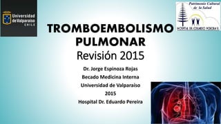 TROMBOEMBOLISMO
PULMONAR
Revisión 2015
Dr. Jorge Espinoza Rojas
Becado Medicina Interna
Universidad de Valparaíso
2015
Hospital Dr. Eduardo Pereira
 