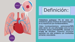 Definición:
-Embolismo pulmonar: 9% de estos son
embolismos grasos (Fractura de huesos largos) y
en su mayoría son por tromboembolismo.
-Estos tromboembolismo pulmonares(TEP)
están dentro de una enfermedad como la es la
trombosis venosa profunda(TVP), asociada a la
tríada de Virchow. Podemos encontrar
pacientes con este problema con trombofilias
primarias y secundarias.
 