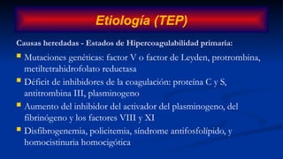 Causas heredadas - Estados de Hipercoagulabilidad primaria:
 Mutaciones genéticas: factor V o factor de Leyden, protrombina,
metiltetrahidrofolato reductasa
 Déficit de inhibidores de la coagulación: proteína C y S,
antitrombina III, plasminogeno
 Aumento del inhibidor del activador del plasminogeno, del
fibrinógeno y los factores VIII y XI
 Disfibrogenemia, policitemia, síndrome antifosfolípido, y
homocistinuria homocigótica
Etiología (TEP)
 