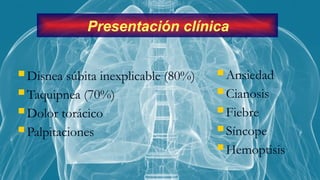  Disnea súbita inexplicable (80%)
 Taquipnea (70%)
 Dolor torácico
 Palpitaciones
 Ansiedad
 Cianosis
 Fiebre
 Síncope
 Hemoptisis
Presentación clínica
 