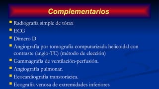  Radiografía simple de tórax
 ECG
 Dímero D
 Angiografía por tomografía computarizada helicoidal con
contraste (angio-TC) (método de elección)
 Gammagrafía de ventilación-perfusión.
 Angiografía pulmonar.
 Ecocardiografía transtorácica.
 Ecografía venosa de extremidades inferiores
Complementarios
 