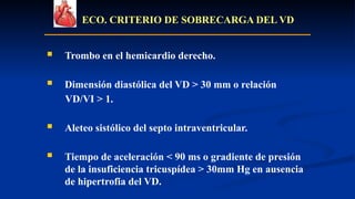 ECO. CRITERIO DE SOBRECARGA DEL VD
 Trombo en el hemicardio derecho.
 Dimensión diastólica del VD > 30 mm o relación
VD/VI > 1.
 Aleteo sistólico del septo intraventricular.
 Tiempo de aceleración < 90 ms o gradiente de presión
de la insuficiencia tricuspídea > 30mm Hg en ausencia
de hipertrofia del VD.
 