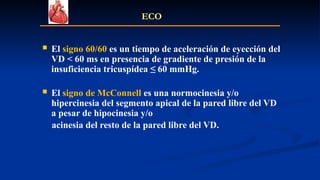  El signo 60/60 es un tiempo de aceleración de eyección del
VD < 60 ms en presencia de gradiente de presión de la
insuficiencia tricuspídea ≤ 60 mmHg.
 El signo de McConnell es una normocinesia y/o
hipercinesia del segmento apical de la pared libre del VD
a pesar de hipocinesia y/o
acinesia del resto de la pared libre del VD.
ECO
 