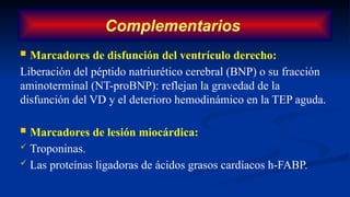 Complementarios
 Marcadores de disfunción del ventrículo derecho:
Liberación del péptido natriurético cerebral (BNP) o su fracción
aminoterminal (NT-proBNP): reflejan la gravedad de la
disfunción del VD y el deterioro hemodinámico en la TEP aguda.
 Marcadores de lesión miocárdica:
 Troponinas.
 Las proteínas ligadoras de ácidos grasos cardíacos h-FABP.
 