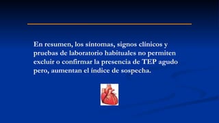 En resumen, los síntomas, signos clínicos y
pruebas de laboratorio habituales no permiten
excluir o confirmar la presencia de TEP agudo
pero, aumentan el índice de sospecha.
 