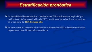 Estratificación pronóstica
 La inestabilidad hemodinámica, combinada con TEP confirmada en angio-TC y/o
evidencia de disfunción del VD en la ETT, es suficiente para clasificar a un paciente
en la categoría de TEP de riesgo alto.
 En estos casos no son necesarios calcular la puntuación PESI ni la determinación de
troponinas u otros biomarcadores cardiacos.
 