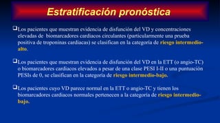 Estratificación pronóstica
Los pacientes que muestran evidencia de disfunción del VD y concentraciones
elevadas de biomarcadores cardiacos circulantes (particularmente una prueba
positiva de troponinas cardiacas) se clasifican en la categoría de riesgo intermedio-
alto.
Los pacientes que muestran evidencia de disfunción del VD en la ETT (o angio-TC)
o biomarcadores cardiacos elevados a pesar de una clase PESI I-II o una puntuación
PESIs de 0, se clasifican en la categoría de riesgo intermedio-bajo.
Los pacientes cuyo VD parece normal en la ETT o angio-TC y tienen los
biomarcadores cardiacos normales pertenecen a la categoría de riesgo intermedio-
bajo.
 