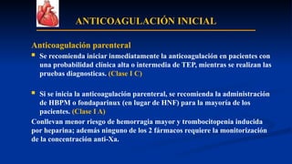 ANTICOAGULACIÓN INICIAL
Anticoagulación parenteral
 Se recomienda iniciar inmediatamente la anticoagulación en pacientes con
una probabilidad clínica alta o intermedia de TEP, mientras se realizan las
pruebas diagnosticas. (Clase I C)
 Si se inicia la anticoagulación parenteral, se recomienda la administración
de HBPM o fondaparinux (en lugar de HNF) para la mayoría de los
pacientes. (Clase I A)
Conllevan menor riesgo de hemorragia mayor y trombocitopenia inducida
por heparina; además ninguno de los 2 fármacos requiere la monitorización
de la concentración anti-Xa.
 