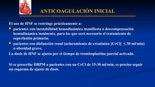 ANTICOAGULACIÓN INICIAL
El uso de HNF se restringe prácticamente a:
 pacientes con inestabilidad hemodinámica manifiesta o descompensación
hemodinámica inminente, para los que será necesario el tratamiento de
reperfusión primario.
 pacientes con disfunción renal (aclaramiento de creatinina [CrCl] ≤ 30 ml/min)
u obesidad grave.
La dosis de HNF se ajusta por el tiempo de tromboplastina parcial activado.
Si se prescribe HBPM a pacientes con un CrCl de 15-30 ml/min, es preciso seguir
un esquema de ajuste de dosis.
 