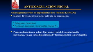 ANTICOAGULACIÓN INICIAL
Anticoagulantes orales no dependientes de la vitamina K (NACO)
 Inhiben directamente un factor activado de coagulación.
 Pueden administrarse a dosis fijas sin necesidad de monitorización
sistemática, ya que su biodisponibilidad y farmacocinética son predecibles.
Dabigatran (trombina)
Apixaban, edoxaban y rivaroxaban (factor X).
 