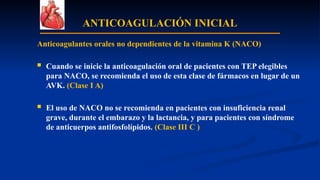 ANTICOAGULACIÓN INICIAL
Anticoagulantes orales no dependientes de la vitamina K (NACO)
 Cuando se inicie la anticoagulación oral de pacientes con TEP elegibles
para NACO, se recomienda el uso de esta clase de fármacos en lugar de un
AVK. (Clase I A)
 El uso de NACO no se recomienda en pacientes con insuficiencia renal
grave, durante el embarazo y la lactancia, y para pacientes con síndrome
de anticuerpos antifosfolípidos. (Clase III C )
 