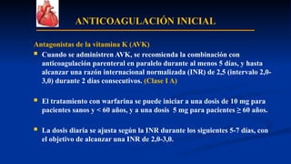 ANTICOAGULACIÓN INICIAL
Antagonistas de la vitamina K (AVK)
 Cuando se administren AVK, se recomienda la combinación con
anticoagulación parenteral en paralelo durante al menos 5 días, y hasta
alcanzar una razón internacional normalizada (INR) de 2,5 (intervalo 2,0-
3,0) durante 2 días consecutivos. (Clase I A)
 El tratamiento con warfarina se puede iniciar a una dosis de 10 mg para
pacientes sanos y < 60 años, y a una dosis 5 mg para pacientes ≥ 60 años.
 La dosis diaria se ajusta según la INR durante los siguientes 5-7 días, con
el objetivo de alcanzar una INR de 2,0-3,0.
 