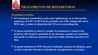 TRATAMIENTO DE REFERFUSION
Trombólisis sistémica
 El tratamiento trombolítico actúa más rápidamente en la obstrucción
pulmonar, la PAP y la RVP de los pacientes con TEP, comparado con la
HNF sola; y reduce la dilatación del VD en la ecocardiografía.
 El mayor beneficio se observa cuando el tratamiento se inicia en las
primeras 48 h desde la aparición de los síntomas, aunque la trombólisis
aún puede ser útil para pacientes que han tenido síntomas durante 6-14
días.
 Se puede administrar HNF durante la infusión continua de alteplasa, pero
se debe suspender durante la infusión de estreptocinasa o urocinasa
 