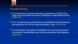 Trombólisis sistémica
 Es el tratamiento de primera elección en pacientes con TEP de alto
riesgo que se presentan con shock cardiogénico o hipotensión arterial.
(Clase I B)
 No se recomienda el uso sistemático de trombólisis sistémica primaria
para pacientes con TEP de riesgo intermedio o bajo. (Clase III B)
 Se recomienda el tratamiento trombolítico de rescate para pacientes
con deterioro hemodinámico que reciben tratamiento anticoagulante.
(Clase I B)
 