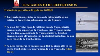 TRATAMIENTO DE REFERFUSION
Tratamiento percutâneo dirigido por catéter
 La reperfusión mecánica se basa en la introducción de un
catéter en las arterias pulmonares por vía femoral.
 Se usan diferentes tipos de catéteres para la fragmentación
mecánica o la aspiración de trombos o, mas frecuentemente,
para la técnica combinada de fragmentación de trombos
mecánica o por ultrasonidos con la administración local de una
dosis reducida de trombolíticos.
 Se debe considerar en pacientes con TEP de riesgo alto en los
que la trombólisis esta’ contraindicada o ha fracasado. (Clase
IIa C)
 