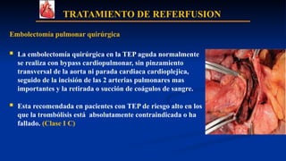 TRATAMIENTO DE REFERFUSION
Embolectomía pulmonar quirúrgica
 La embolectomía quirúrgica en la TEP aguda normalmente
se realiza con bypass cardiopulmonar, sin pinzamiento
transversal de la aorta ni parada cardiaca cardioplejica,
seguido de la incisión de las 2 arterias pulmonares mas
importantes y la retirada o succión de coágulos de sangre.
 Esta recomendada en pacientes con TEP de riesgo alto en los
que la trombólisis está absolutamente contraindicada o ha
fallado. (Clase I C)
 