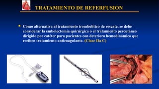 TRATAMIENTO DE REFERFUSION
 Como alternativa al tratamiento trombolítico de rescate, se debe
considerar la embolectomía quirúrgica o el tratamiento percutáneo
dirigido por catéter para pacientes con deterioro hemodinámico que
reciben tratamiento anticoagulante. (Clase IIa C)
 