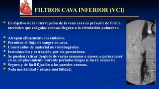 FILTROS CAVA INFERIOR (VCI)
 El objetivo de la interrupción de la vena cava es prevenir de forma
mecánica que coágulos venosos lleguen a la circulación pulmonar.
 Atrapan eficazmente los émbolos.
 Permiten el flujo de sangre en cava.
 Construidos de material no trombogénico.
 Introducción y extracción por vía percutánea.
 Se pueden retirar después de varias semanas o meses, o permanecer
en su emplazamiento durante periodos largos si fuera necesario.
 Seguro y de fácil fijación a las paredes venosas.
 Nula mortalidad y escasa morbilidad.
 