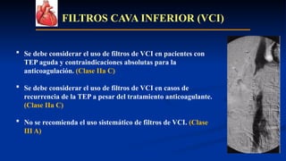 FILTROS CAVA INFERIOR (VCI)
 Se debe considerar el uso de filtros de VCI en pacientes con
TEP aguda y contraindicaciones absolutas para la
anticoagulación. (Clase IIa C)
 Se debe considerar el uso de filtros de VCI en casos de
recurrencia de la TEP a pesar del tratamiento anticoagulante.
(Clase IIa C)
 No se recomienda el uso sistemático de filtros de VCI. (Clase
III A)
 