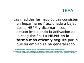 TEPA Las medidas farmacológicas consisten en heparina no fraccionada a bajas dosis, HBPM y dicumarínicos; actúan impidiendo la activación de la coagulación. La  HBPM es la forma más eficaz y segura  por lo que su empleo se ha generalizado. Farreras Rozman. “ Medicina Interna” , Decimocuarta edición, 2000, Editorial Harcourt W. Geerts, G. Pineo, J. Heit d. Berqvist, M. Lassen, C. Colwell, J. Ray “Prevention of Thromboembolism: The Seventh ACCP Conference on Antithrombotic and Thrombolytic Therapy”, Chest 2004;126;338-400. 