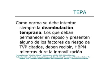 TEPA Como norma se debe intentar siempre la  deambulación temprana . Los que deban permanecer en reposo y presenten alguno de los factores de riesgo de TVP citados, deben recibir, HBPM mientras dure la inmovilización Farreras Rozman. “ Medicina Interna” , Decimocuarta edición, 2000, Editorial Harcourt W. Geerts, G. Pineo, J. Heit d. Berqvist, M. Lassen, C. Colwell, J. Ray “Prevention of Thromboembolism: The Seventh ACCP Conference on Antithrombotic and Thrombolytic Therapy”, Chest 2004;126;338-400. 
