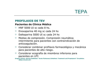 TEPA PROFILAXIS DE TEV Pacientes de Clínica Médica HNF 5000 UI sc cada 8 hs. Enoxaparina 40 mg sc cada 24 hs Dalteparina 5000 UI sc cada 24 hs Medias de compresión. Compresión neumática intermitente para pacientes con contraindicación de anticoagulación.  Considerar combinar profilaxis farmacológica y mecánica para pacientes de alto riesgo. Considerar ecografía de miembros inferiores para pacientes en UTI  Gregory Piazza, Samuel Goldhaber “Acute Pulmonary Embolism: Treatment and Prophylaxis” Circulation. 2006;114:e42-e47. 