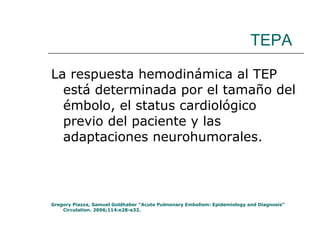 TEPA La respuesta hemodinámica al TEP está determinada por el tamaño del émbolo, el status cardiológico previo del paciente y las adaptaciones neurohumorales. Gregory Piazza, Samuel Goldhaber “Acute Pulmonary Embolism: Epidemiology and Diagnosis” Circulation. 2006;114:e28-e32. 
