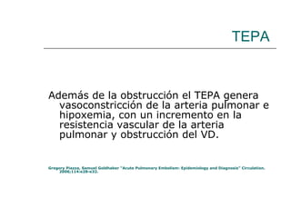 TEPA Además de la obstrucción el TEPA genera vasoconstricción de la arteria pulmonar e hipoxemia, con un incremento en la resistencia vascular de la arteria pulmonar y obstrucción del VD. Gregory Piazza, Samuel Goldhaber “Acute Pulmonary Embolism: Epidemiology and Diagnosis” Circulation. 2006;114:e28-e32. 
