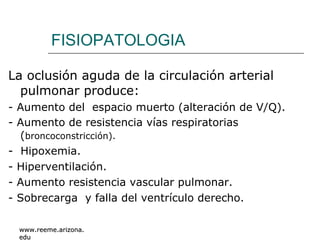 FISIOPATOLOGIA La oclusión aguda de la circulación arterial pulmonar produce: - Aumento del  espacio muerto (alteración de V/Q). - Aumento de resistencia vías respiratorias ( broncoconstricción). -  Hipoxemia. - Hiperventilación. - Aumento resistencia vascular pulmonar. - Sobrecarga  y falla del ventrículo derecho. www.reeme.arizona.edu 
