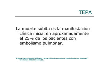 TEPA La muerte súbita es la manifestación clínica inicial en aproximadamente el 25% de los pacientes con embolismo pulmonar. Gregory Piazza, Samuel Goldhaber “Acute Pulmonary Embolism: Epidemiology and Diagnosis” Circulation. 2006;114:e28-e32. 