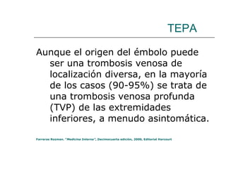 TEPA Aunque el origen del émbolo puede ser una trombosis venosa de localización diversa, en la mayoría de los casos (90-95%) se trata de una trombosis venosa profunda (TVP) de las extremidades inferiores, a menudo asintomática.  Farreras Rozman. “ Medicina Interna” , Decimocuarta edición, 2000, Editorial Harcourt 