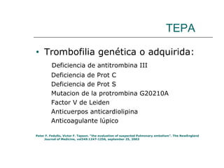 TEPA Trombofilia genética o adquirida: Deficiencia de antitrombina III Deficiencia de Prot C Deficiencia de Prot S Mutacion de la protrombina G20210A Factor V de Leiden Anticuerpos anticardiolipina Anticoagulante lúpico Peter F. Fedullo, Victor F. Tapson. “the evaluation of suspected Pulmonary embolism”. The NewEngland Journal of Medicine, vol349:1247-1256, september 25, 2003 