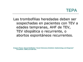 TEPA Las trombofilias heredadas deben ser sospechadas en pacientes con TEV a edades tempranas, AHF de TEV, TEV idiopática o recurrente, o abortos espontáneos recurrentes. Gregory Piazza, Samuel Goldhaber “Acute Pulmonary Embolism: Epidemiology and Diagnosis” Circulation. 2006;114:e28-e32. 
