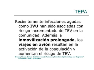 TEPA Recientemente infecciones agudas como  IVU  han sido asociadas con riesgo incrementado de TEV en la comunidad. Además la  inmovilización prolongada , los  viajes en avión  resultan en la activación de la coagulación y aumentan el riesgo de TEV. Gregory Piazza, Samuel Goldhaber “Acute Pulmonary Embolism: Epidemiology and Diagnosis” Circulation. 2006;114:e28-e32. 